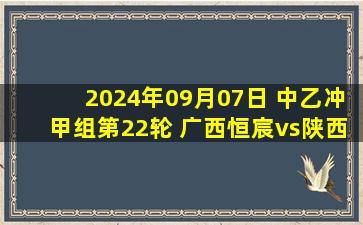 2024年09月07日 中乙冲甲组第22轮 广西恒宸vs陕西联合 全场录像